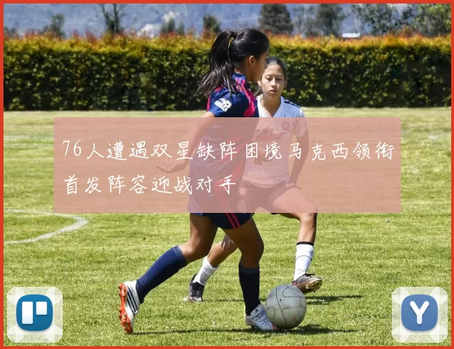 76人遭遇双星缺阵困境马克西领衔首发阵容迎战对手
