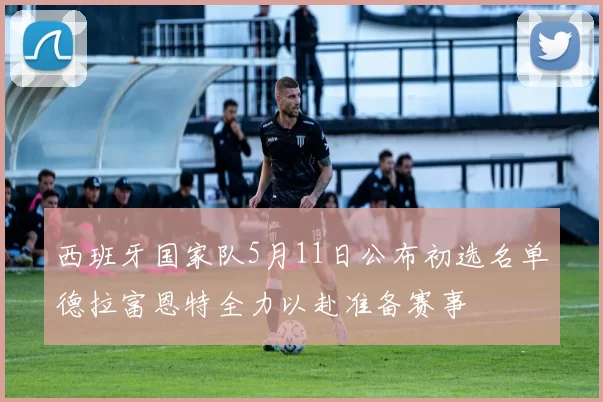 西班牙国家队5月11日公布初选名单德拉富恩特全力以赴准备赛事