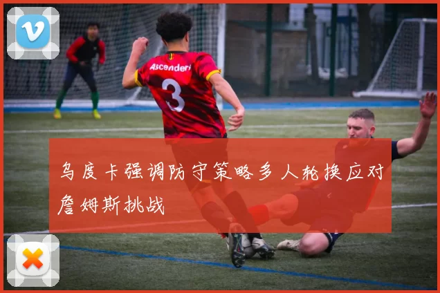 乌度卡强调防守策略多人轮换应对詹姆斯挑战