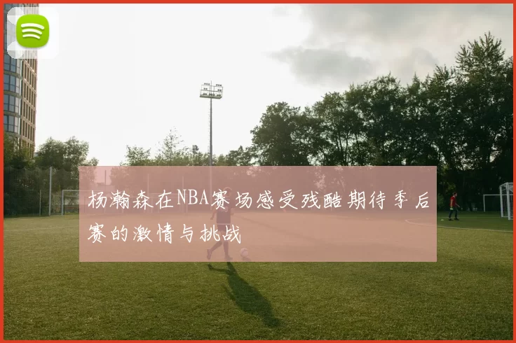 杨瀚森在NBA赛场感受残酷期待季后赛的激情与挑战