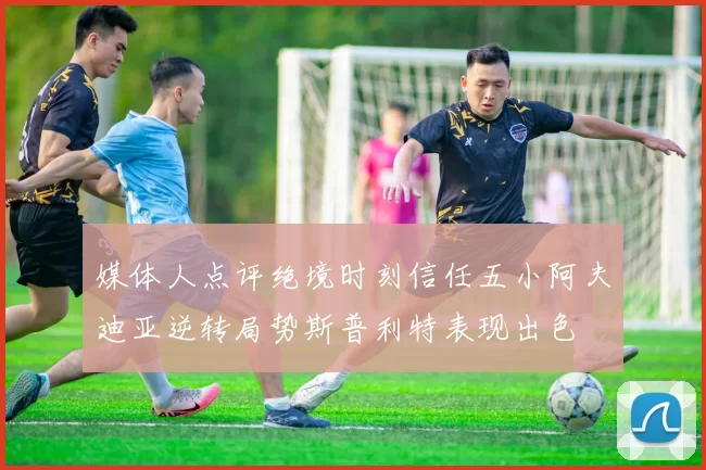 媒体人点评绝境时刻信任五小阿夫迪亚逆转局势斯普利特表现出色