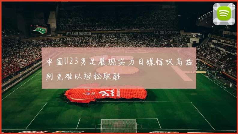 中国U23男足展现实力日媒惊叹乌兹别克难以轻松取胜