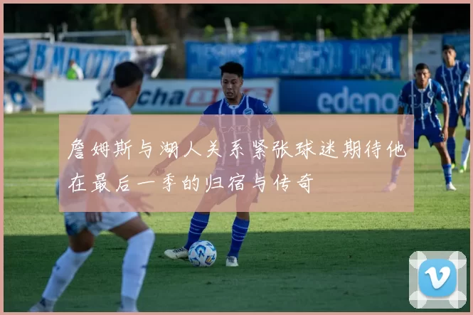 詹姆斯与湖人关系紧张球迷期待他在最后一季的归宿与传奇