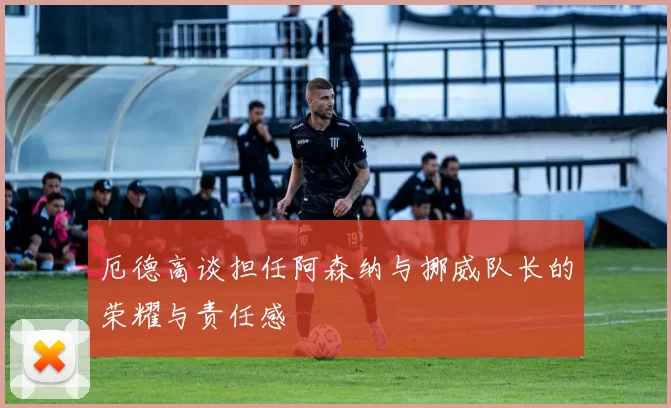 厄德高谈担任阿森纳与挪威队长的荣耀与责任感