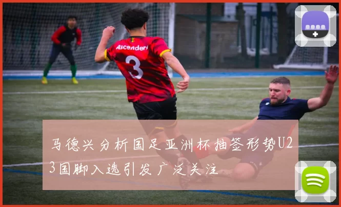 马德兴分析国足亚洲杯抽签形势U23国脚入选引发广泛关注