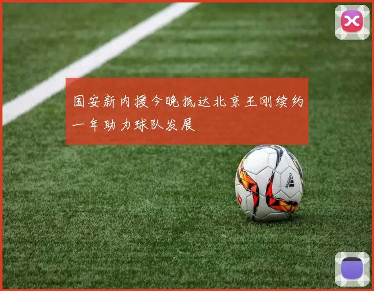 国安新内援今晚抵达北京王刚续约一年助力球队发展