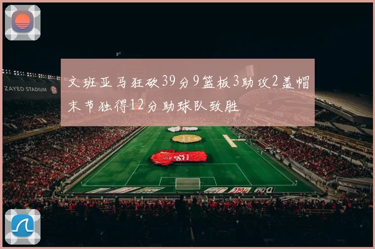 文班亚马狂砍39分9篮板3助攻2盖帽末节独得12分助球队致胜