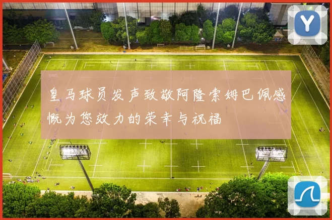 皇马球员发声致敬阿隆索姆巴佩感慨为您效力的荣幸与祝福