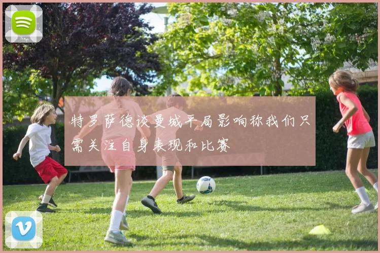 特罗萨德谈曼城平局影响称我们只需关注自身表现和比赛