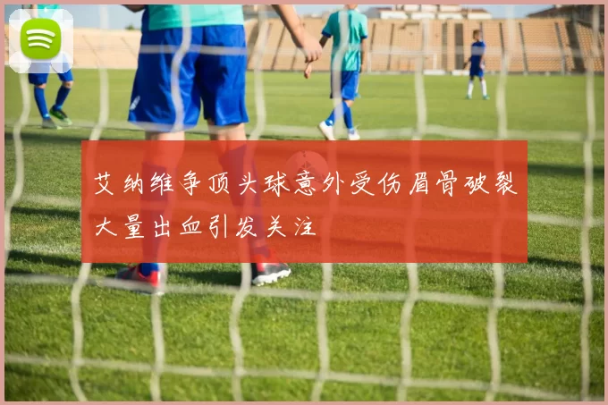 艾纳维争顶头球意外受伤眉骨破裂大量出血引发关注