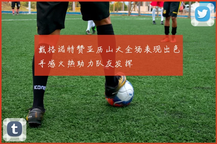 戴格诺特赞亚历山大全场表现出色手感火热助力队友发挥
