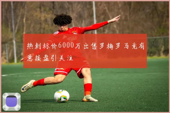 热刺标价6000万出售罗梅罗马竞有意接盘引关注