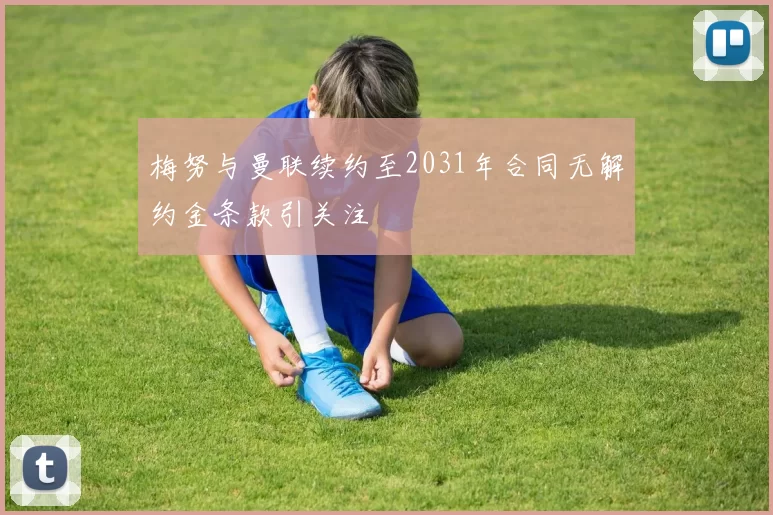 梅努与曼联续约至2031年合同无解约金条款引关注
